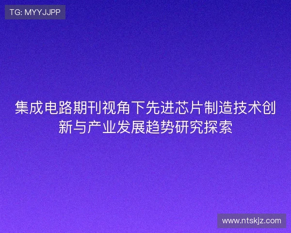 集成电路期刊视角下先进芯片制造技术创新与产业发展趋势研究探索